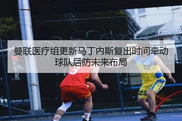 曼联医疗组更新马丁内斯复出时间牵动球队后防未来布局