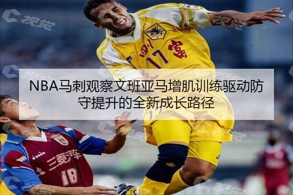 NBA马刺观察文班亚马增肌训练驱动防守提升的全新成长路径