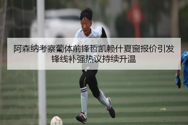 阿森纳考察葡体前锋哲凯赖什夏窗报价引发锋线补强热议持续升温