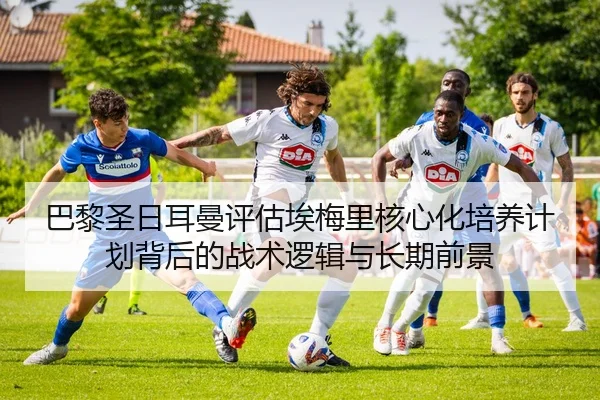 巴黎圣日耳曼评估埃梅里核心化培养计划背后的战术逻辑与长期前景