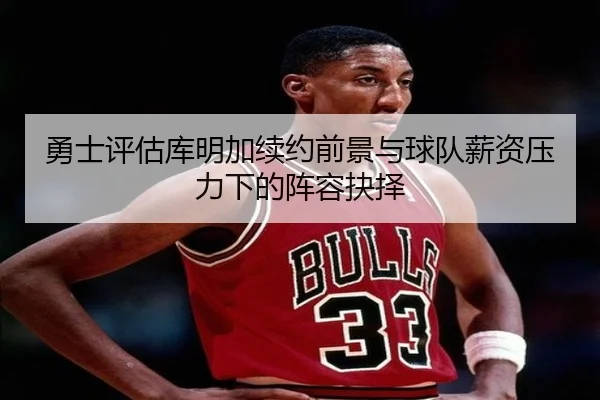 勇士评估库明加续约前景与球队薪资压力下的阵容抉择