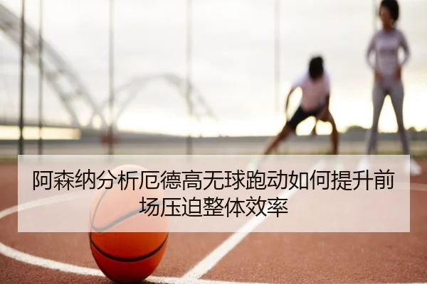 阿森纳分析厄德高无球跑动如何提升前场压迫整体效率