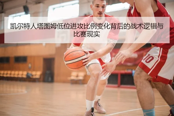 凯尔特人塔图姆低位进攻比例变化背后的战术逻辑与比赛现实